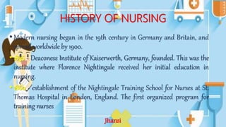 HISTORY OF NURSING
•Modern nursing began in the 19th century in Germany and Britain, and
spread worldwide by 1900.
•1836 - Deaconess Institute of Kaiserwerth, Germany, founded. This was the
institute where Florence Nightingale received her initial education in
nursing.
•1860 - establishment of the Nightingale Training School for Nurses at St.
Thomas Hospital in London, England. The first organized program for
training nurses
Jhansi
 