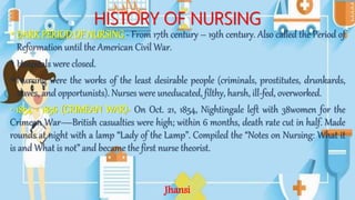 HISTORY OF NURSING
• DARK PERIOD OF NURSING - From 17th century – 19th century. Also called the Period of
Reformation until the American Civil War.
• Hospitals were closed.
• Nursing were the works of the least desirable people (criminals, prostitutes, drunkards,
slaves, and opportunists). Nurses were uneducated, filthy, harsh, ill-fed, overworked.
• 1854 - 1856 (CRIMEAN WAR)- On Oct. 21, 1854, Nightingale left with 38women for the
Crimean War—British casualties were high; within 6 months, death rate cut in half. Made
rounds at night with a lamp “Lady of the Lamp”. Compiled the “Notes on Nursing: What it
is and What is not” and became the first nurse theorist.
Jhansi
 