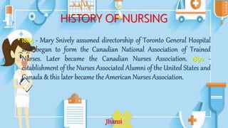 HISTORY OF NURSING
• 1884 - Mary Snively assumed directorship of Toronto General Hospital
and began to form the Canadian National Association of Trained
Nurses. Later became the Canadian Nurses Association. 1890 -
establishment of the Nurses Associated Alumni of the United States and
Canada & this later became the American Nurses Association.
Jhansi
 