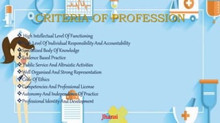 CRITERIA OF PROFESSION
 High Intellectual Level Of Functioning
High Level Of Individual Responsibility And Accountability
Specialized Body Of Knowledge
Evidence Based Practice
 Public Service And Altruistic Activities
Well Organised And Strong Representation
Code Of Ethics
Competencies And Professional License
Autonomy And Independence Of Practice
Professional Identity And Development
Jhansi
 