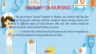 HISTORY OF NURSING
• 1871 - the government General Hospital at Madras was started with the first
school of nursing for midwives with four students. Many nursing schools were
started in different states of India between 18th and 19th century mostly by
mission hospitals, which trained Indians as nurses.
• 1907-1910 - in North India, United Board of Examiners for mission hospitals was
set up which formulated training standards and rules.
Jhansi
 