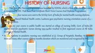 HISTORY OF NURSING
• 1992 - Post Basic BSc Nursing programme was launched by IGNOU, which is three years duration course
is recognized by INC. Post-Basic/Post Certificate Short-Term Courses And Diploma Programmes:
• During 1948-50 four nurses were sent to the U.K.by Govt. of India for mental health nursing diploma.
• During 1954 Manzil Medical Health centre, Lucknow gave psychiatric nursing orientation course of 4 –
6weeks duration.
• In 1951 a one year course in public health was started at college of nursing Delhi. Govt. of India felt
urgent need for psychiatric nurses during 1953-54,this resulted in first organized course at All India
Institute of Mental Health.
• In 1962 diploma in peadatric nursing was established at J.J. Group of Hospitals, Bombay. At present
there are many other courses of three months duration which are monitored and recognized by INC.
Jhansi
 