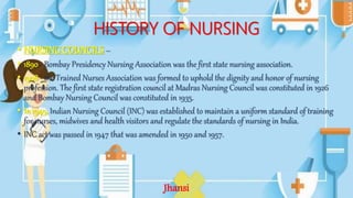 HISTORY OF NURSING
• NURSING COUNCILS –
• 1890 - Bombay Presidency Nursing Association was the first state nursing association.
• 1908 - the Trained Nurses Association was formed to uphold the dignity and honor of nursing
profession. The first state registration council at Madras Nursing Council was constituted in 1926
and Bombay Nursing Council was constituted in 1935.
• In 1949, Indian Nursing Council (INC) was established to maintain a uniform standard of training
for nurses, midwives and health visitors and regulate the standards of nursing in India.
• INC act was passed in 1947 that was amended in 1950 and 1957.
Jhansi
 