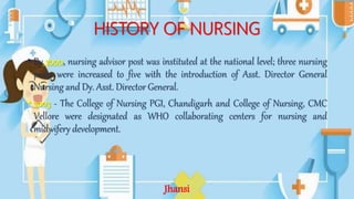 HISTORY OF NURSING
• By 2000, nursing advisor post was instituted at the national level; three nursing
posts were increased to five with the introduction of Asst. Director General
Nursing and Dy. Asst. Director General.
• 2003 - The College of Nursing PGI, Chandigarh and College of Nursing, CMC
Vellore were designated as WHO collaborating centers for nursing and
midwifery development.
Jhansi
 