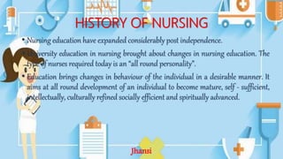 HISTORY OF NURSING
• Nursing education have expanded considerably post independence.
• University education in nursing brought about changes in nursing education. The
type of nurses required today is an “all round personality”.
• Education brings changes in behaviour of the individual in a desirable manner. It
aims at all round development of an individual to become mature, self - sufficient,
intellectually, culturally refined socially efficient and spiritually advanced.
Jhansi
 