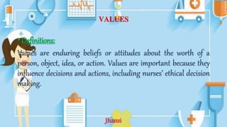 VALUES
•Definitions:
Values are enduring beliefs or attitudes about the worth of a
person, object, idea, or action. Values are important because they
influence decisions and actions, including nurses’ ethical decision
making.
Jhansi
 