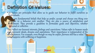 Definition Of Values:
• A Values are principles that allow us to guide our behavior to fulfill ourselves as
individuals.
• They are fundamental beliefs that help us prefer, accept and choose one thing over
another or a behavior over another. They are also a source of satisfaction and
fulfillment. They provide a guideline to formulate goals and objectives, whether
personal or collective.
They reflect our keenest interests, feelings and convictions. Values refer to human needs
and represent ideals, dreams and aspirations. Their importance is independent of the
circumstances. For example, even though we may be unfair, fairness still has a value. The
same happens with wellbeing or happiness.
Jhansi
 