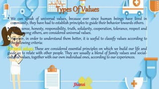 Types Of Values
• We can speak of universal values, because ever since human beings have lived in
community, they have had to establish principles to guide their behavior towards others.
• In this sense, honesty, responsibility, truth, solidarity, cooperation, tolerance, respect and
peace, among others, are considered universal values.
• However, in order to understand them better, it is useful to classify values according to
the following criteria:
Personal values: These are considered essential principles on which we build our life and
guide us to relate with other people. They are usually a blend of family values and social-
cultural values, together with our own individual ones, according to our experiences.
Jhansi
 