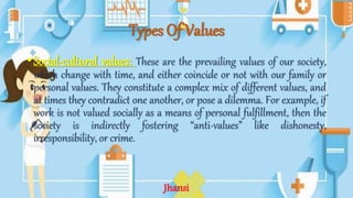 Types Of Values
•Social-cultural values: These are the prevailing values of our society,
which change with time, and either coincide or not with our family or
personal values. They constitute a complex mix of different values, and
at times they contradict one another, or pose a dilemma. For example, if
work is not valued socially as a means of personal fulfillment, then the
society is indirectly fostering “anti-values” like dishonesty,
irresponsibility, or crime.
Jhansi
 