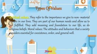 Types Of Values
•Spiritual values: They refer to the importance we give to non- material
aspects in our lives. They are part of our human needs and allow us to
feel fulfilled. They add meaning and foundation to our life, as do
religious beliefs. Moral values: The attitudes and behaviors that a society
considers essential for coexistence, order, and general well.
Jhansi
 