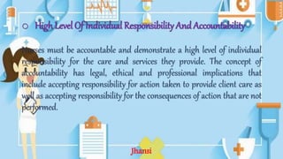o High Level Of Individual Responsibility And Accountability
Nurses must be accountable and demonstrate a high level of individual
responsibility for the care and services they provide. The concept of
accountability has legal, ethical and professional implications that
include accepting responsibility for action taken to provide client care as
well as accepting responsibility for the consequences of action that are not
performed.
Jhansi
 