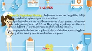 VALUES
• Values In Professional Nursing : Professional values are the guiding beliefs
and principles that influence your work behaviour.
• Your professional values are usually an extension of your personal values such
as honesty, generosity and helpfulness. These values may change over time and
around different life events, your core beliefs should stay the same.
• Nurses professional values are acquired during socialization into nursing from
codes of ethics, nursing experiences, teachers and peers.
Jhansi
 