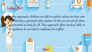Laissez-faire
•In this approach, children are left to explore values on their own
& to develop a personal value system. In this no one set of values
is presented as best for all. This approach often involves little or
no guidance & can lead to confusion & conflict.
Jhansi
 