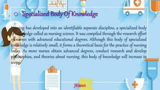 o Specialized Body Of Knowledge
Nursing has developed into an identifiable separate discipline, a specialized body
of knowledge called as nursing science. It was compiled through the research effort
of nurses with advanced educational degrees. Although this body of specialized
knowledge is relatively small, it forms a theoretical basis for the practice of nursing
today. As more nurses obtain advanced degrees, conduct research and develop
philosophies, and theories about nursing, this body of knowledge will increase in
scope.
Jhansi
 