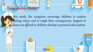 Responsible choice
•In this mode, the caregivers encourage children to explore
competing values and to weigh their consequences. Support &
guidance are offered as children develop a personal value system.
Jhansi
 
