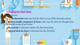 Values Clarification
• Clarifying the Client Values
Examples are:-
1. List alternatives: make sure that the client is aware all the alternative actions.
2. Examine possible consequences of choice: make sure the client has thought about
the possible results of each action.
3. Choose freely: to determine whether the client chose freely.
4. Feel good about the choice: to determine how the client feels.
Jhansi
 