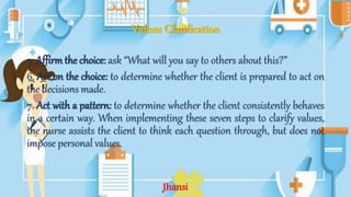 Values Clarification
5. Affirmthe choice: ask “What will you say to others about this?”
6. Act on the choice: to determine whether the client is prepared to act on
the decisions made.
7. Act with a pattern: to determine whether the client consistently behaves
in a certain way. When implementing these seven steps to clarify values,
the nurse assists the client to think each question through, but does not
impose personal values.
Jhansi
 