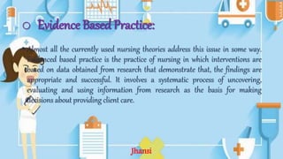 o Evidence Based Practice:
• Almost all the currently used nursing theories address this issue in some way.
Evidenced based practice is the practice of nursing in which interventions are
based on data obtained from research that demonstrate that, the findings are
appropriate and successful. It involves a systematic process of uncovering,
evaluating and using information from research as the basis for making
decisions about providing client care.
Jhansi
 