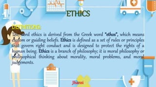 ETHICS
DEFINITIONS:
The word ethics is derived from the Greek word “ethos”, which means
custom or guiding beliefs. Ethics is defined as a set of rules or principles
that govern right conduct and is designed to protect the rights of a
human being. Ethics is a branch of philosophy; it is moral philosophy or
philosophical thinking about morality, moral problems, and moral
judgements.
Jhansi
 