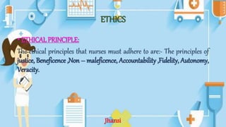 ETHICS
• ETHICAL PRINCIPLE:
The ethical principles that nurses must adhere to are:- The principles of
justice, Beneficence ,Non – maleficence, Accountability ,Fidelity, Autonomy,
Veracity.
Jhansi
 