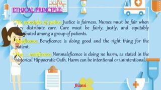 ETHICAL PRINCIPLE:
• The principles of justice: Justice is fairness. Nurses must be fair when
they distribute care. Care must be fairly, justly, and equitably
distributed among a group of patients.
• Beneficence: Beneficence is doing good and the right thing for the
patient.
• Non – maleficence: Nonmaleficence is doing no harm, as stated in the
historical Hippocratic Oath. Harm can be intentional or unintentional.
Jhansi
 