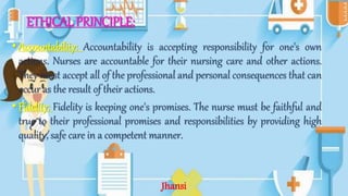 ETHICAL PRINCIPLE:
•Accountability: Accountability is accepting responsibility for one's own
actions. Nurses are accountable for their nursing care and other actions.
They must accept all of the professional and personal consequences that can
occur as the result of their actions.
•Fidelity: Fidelity is keeping one's promises. The nurse must be faithful and
true to their professional promises and responsibilities by providing high
quality, safe care in a competent manner.
Jhansi
 