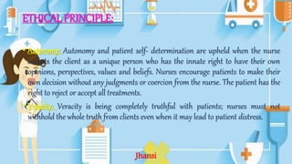 ETHICAL PRINCIPLE:
• Autonomy: Autonomy and patient self- determination are upheld when the nurse
accepts the client as a unique person who has the innate right to have their own
opinions, perspectives, values and beliefs. Nurses encourage patients to make their
own decision without any judgments or coercion from the nurse. The patient has the
right to reject or accept all treatments.
• Veracity: Veracity is being completely truthful with patients; nurses must not
withhold the whole truth from clients even when it may lead to patient distress.
Jhansi
 