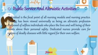 o Public Service And Altruistic Activities
Individual is the focal point of all nursing models and nursing practice.
Nursing has been viewed universally as being an altruistic profession
composed of selfless individuals who place the lives and well being of their
clients above their personal safety. Dedicated nurses provide care for
victims of deadly diseases with little regard for their own welfare.
Jhansi
 