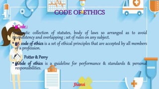 CODE OF ETHICS
• Code :
Systematic collection of statutes, body of laws so arranged as to avoid
inconsistency and overlapping ; set of rules on any subject.
• A code of ethics is a set of ethical principles that are accepted by all members
of a profession.
Potter & Perry
• Code of ethics is a guideline for performance & standards & personal
responsibilities.
Jhansi
 