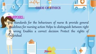 CODE OF ETHICS
•PURPOSES :
•Set standards for the behaviours of nurse & provide general
guidelines for nursing action Helps to distinguish between right
& wrong Enables a correct decision Protect the rights of
individual
Jhansi
 