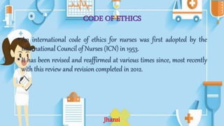 CODE OF ETHICS
• An international code of ethics for nurses was first adopted by the
International Council of Nurses (ICN) in 1953.
• It has been revised and reaffirmed at various times since, most recently
with this review and revision completed in 2012.
Jhansi
 