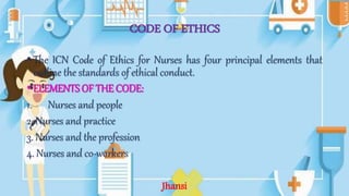 CODE OF ETHICS
• The ICN Code of Ethics for Nurses has four principal elements that
outline the standards of ethical conduct.
• ELEMENTS OF THE CODE:
1. Nurses and people
2. Nurses and practice
3. Nurses and the profession
4. Nurses and co-workers
Jhansi
 