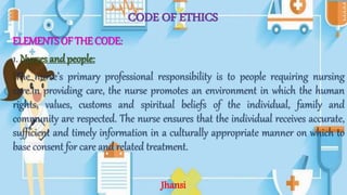 CODE OF ETHICS
ELEMENTS OF THE CODE:
1. Nurses and people:
The nurse’s primary professional responsibility is to people requiring nursing
care.In providing care, the nurse promotes an environment in which the human
rights, values, customs and spiritual beliefs of the individual, family and
community are respected. The nurse ensures that the individual receives accurate,
sufficient and timely information in a culturally appropriate manner on which to
base consent for care and related treatment.
Jhansi
 