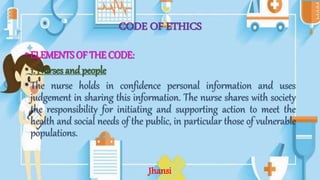 CODE OF ETHICS
•ELEMENTS OF THE CODE:
•1. Nurses and people
•The nurse holds in confidence personal information and uses
judgement in sharing this information. The nurse shares with society
the responsibility for initiating and supporting action to meet the
health and social needs of the public, in particular those of vulnerable
populations.
Jhansi
 
