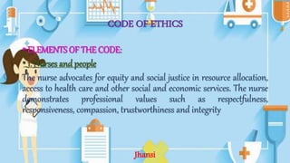 CODE OF ETHICS
•ELEMENTS OF THE CODE:
•1. Nurses and people
The nurse advocates for equity and social justice in resource allocation,
access to health care and other social and economic services. The nurse
demonstrates professional values such as respectfulness,
responsiveness, compassion, trustworthiness and integrity
Jhansi
 