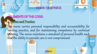 CODE OF ETHICS
•ELEMENTS OF THE CODE:
2. Nurses and Practice:
The nurse carries personal responsibility and accountability for
nursing practice, and for maintaining competence by continual
learning. The nurse maintains a standard of personal health such
that the ability to provide care is not compromised.
Jhansi
 