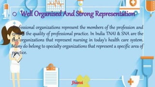o Well Organised And Strong Representation
:Professional organizations represent the members of the profession and
control the quality of professional practice. In India TNAI & SNA are the
two organizations that represent nursing in today’s health care system.
Many do belong to specialty organizations that represent a specific area of
practice.
Jhansi
 