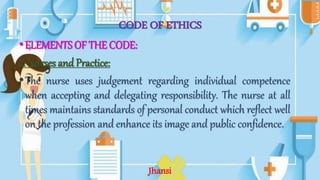 CODE OF ETHICS
•ELEMENTS OF THE CODE:
2. Nurses and Practice:
•The nurse uses judgement regarding individual competence
when accepting and delegating responsibility. The nurse at all
times maintains standards of personal conduct which reflect well
on the profession and enhance its image and public confidence.
Jhansi
 