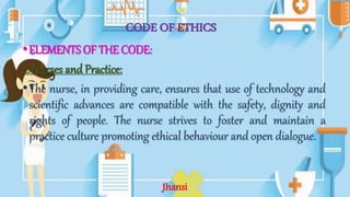CODE OF ETHICS
•ELEMENTS OF THE CODE:
2. Nurses and Practice:
•The nurse, in providing care, ensures that use of technology and
scientific advances are compatible with the safety, dignity and
rights of people. The nurse strives to foster and maintain a
practice culture promoting ethical behaviour and open dialogue.
Jhansi
 