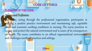 CODE OF ETHICS
•ELEMENTS OF THE CODE:
3. Nurses and Profession:
•The nurse, acting through the professional organisation, participates in
creating a positive practice environment and maintaining safe, equitable
social and economic working conditions in nursing. The nurse practices to
sustain and protect the natural environment and is aware of its consequences
on health. The nurse contributes to an ethical organisational environment
and challenges unethical practices and settings.
Jhansi
 