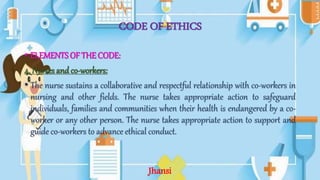 CODE OF ETHICS
• ELEMENTS OF THE CODE:
4. Nurses and co-workers:
• The nurse sustains a collaborative and respectful relationship with co-workers in
nursing and other fields. The nurse takes appropriate action to safeguard
individuals, families and communities when their health is endangered by a co-
worker or any other person. The nurse takes appropriate action to support and
guide co-workers to advance ethical conduct.
Jhansi
 