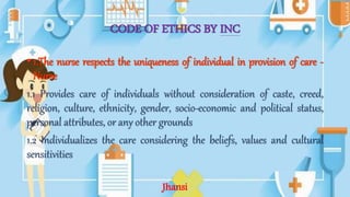 CODE OF ETHICS BY INC
• 1.The nurse respects the uniqueness of individual in provision of care -
Nurse
1.1 Provides care of individuals without consideration of caste, creed,
religion, culture, ethnicity, gender, socio-economic and political status,
personal attributes, or any other grounds
1.2 Individualizes the care considering the beliefs, values and cultural
sensitivities
Jhansi
 