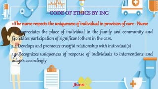 CODE OF ETHICS BY INC
1.The nurse respects the uniqueness of individual in provision of care - Nurse
1.3 Appreciates the place of individual in the family and community and
facilitates participation of significant others in the care.
1.4 Develops and promotes trustful relationship with individual(s)
1.5 Recognizes uniqueness of response of individuals to interventions and
adapts accordingly
Jhansi
 