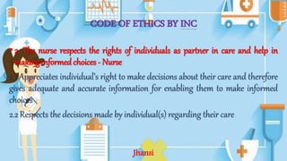 CODE OF ETHICS BY INC
• 2. The nurse respects the rights of individuals as partner in care and help in
making informed choices - Nurse
2.1 Appreciates individual’s right to make decisions about their care and therefore
gives adequate and accurate information for enabling them to make informed
choices
2.2 Respects the decisions made by individual(s) regarding their care
Jhansi
 