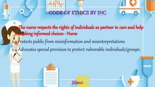 CODE OF ETHICS BY INC
• 2. The nurse respects the rights of individuals as partner in care and help
in making informed choices - Nurse
2.3 Protects public from misinformation and misinterpretations
2.4 Advocates special provision to protect vulnerable individuals/groups.
Jhansi
 