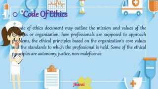 o Code Of Ethics
A code of ethics document may outline the mission and values of the
business or organization, how professionals are supposed to approach
problems, the ethical principles based on the organization's core values
and the standards to which the professional is held. Some of the ethical
principles are autonomy, justice, non-maleficence
Jhansi
 