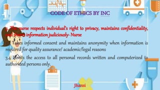 CODE OF ETHICS BY INC
3. The nurse respects individual’s right to privacy, maintains confidentiality,
and shares information judiciously- Nurse
3.3 Takes informed consent and maintains anonymity when information is
required for quality assurance/ academic/legal reasons
3.4 Limits the access to all personal records written and computerized to
authorized persons only.
Jhansi
 