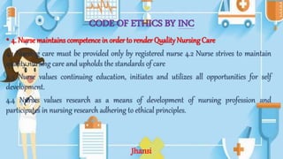 CODE OF ETHICS BY INC
• 4. Nurse maintains competence in order to render Quality NursingCare
4.1 Nursing care must be provided only by registered nurse 4.2 Nurse strives to maintain
quality nursing care and upholds the standards of care
4.3 Nurse values continuing education, initiates and utilizes all opportunities for self
development.
4.4 Nurses values research as a means of development of nursing profession and
participates in nursing research adhering to ethical principles.
Jhansi
 