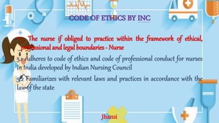 CODE OF ETHICS BY INC
• 5. The nurse if obliged to practice within the framework of ethical,
professional and legal boundaries - Nurse
5.1 Adheres to code of ethics and code of professional conduct for nurses
in India developed by Indian Nursing Council
5.2 Familiarizes with relevant laws and practices in accordance with the
law of the state
Jhansi
 