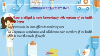 CODE OF ETHICS BY INC
• 6. Nurse is obliged to work harmoniously with members of the health
team- Nurse
6.1 Appreciates the team efforts in rendering care
6.2 Cooperates, coordinates and collaborates with members of the health
team to meet the needs of people
Jhansi
 